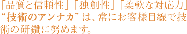 「品質と信頼性」「独創性」「柔軟な対応力」“技術のアンナカ”は、常にお客様目線で技術の研鑽に努めます。