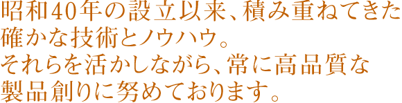 昭和40年の設立以来、積み重ねてきた確かな技術とノウハウ。<br>それらを活かしながら、常に高品質な製品創りに努めております。