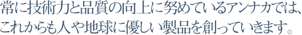 常に技術力と品質の向上に努めているアンナカでは、これからも人や地球に優しい製品を創っていきます。