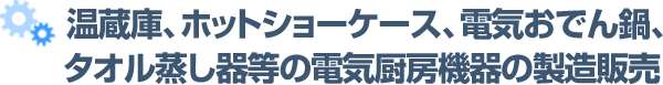  温蔵庫、ホットショーケース、電気おでん鍋、タオル蒸し器等の電気厨房機器の製造販売